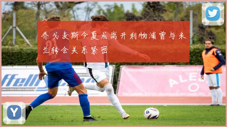 乔戈麦斯今夏或离开利物浦曾与米兰转会关系紧密