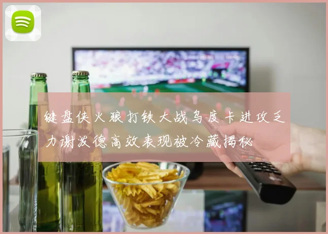 键盘侠火狼打铁大战乌度卡进攻乏力谢泼德高效表现被冷藏揭秘