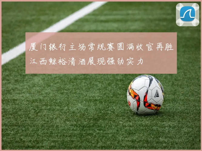 厦门银行主场常规赛圆满收官再胜江西鲸裕清酒展现强劲实力