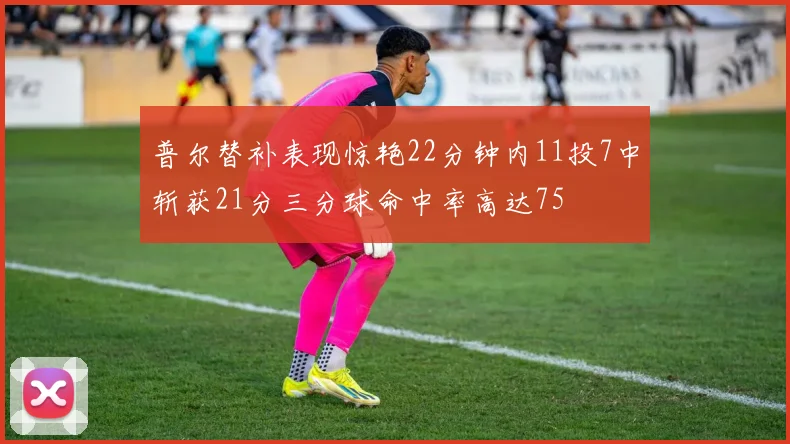 普尔替补表现惊艳22分钟内11投7中斩获21分三分球命中率高达75