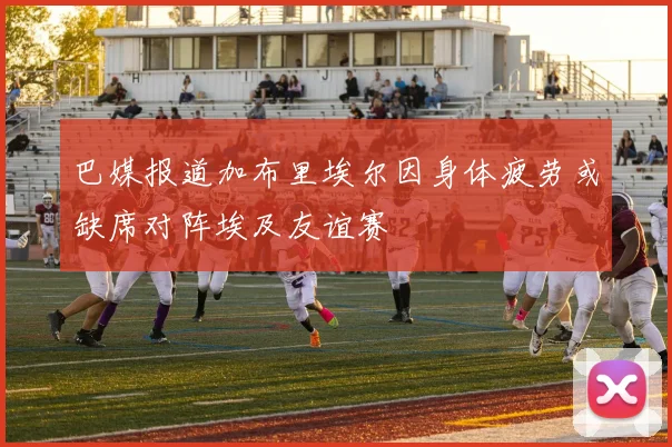巴媒报道加布里埃尔因身体疲劳或缺席对阵埃及友谊赛