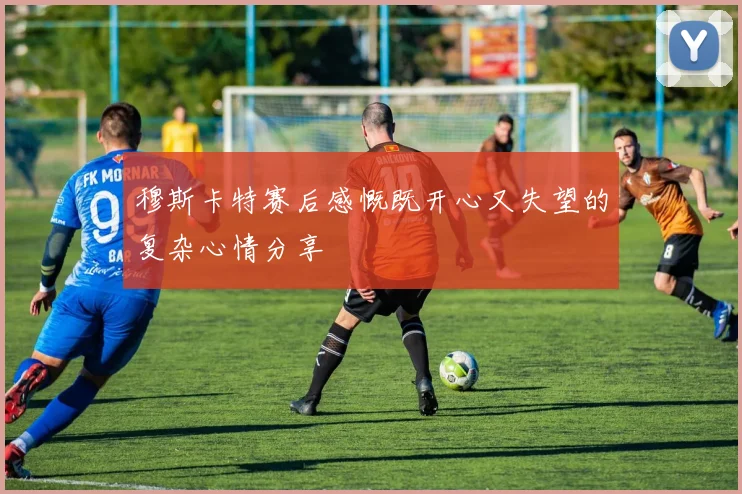 穆斯卡特赛后感慨既开心又失望的复杂心情分享