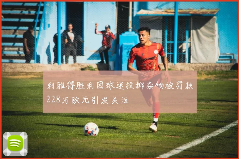 利雅得胜利因球迷投掷杂物被罚款228万欧元引发关注