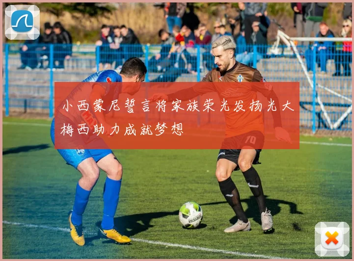 小西蒙尼誓言将家族荣光发扬光大梅西助力成就梦想