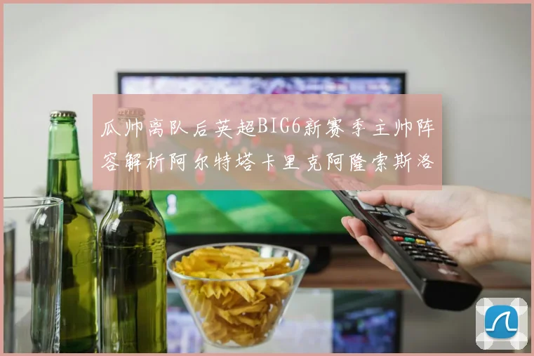 瓜帅离队后英超BIG6新赛季主帅阵容解析阿尔特塔卡里克阿隆索斯洛特的挑战与机遇