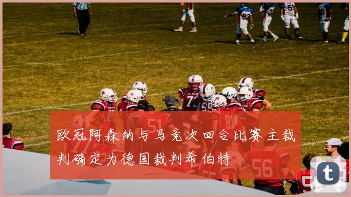 欧冠阿森纳与马竞次回合比赛主裁判确定为德国裁判希伯特