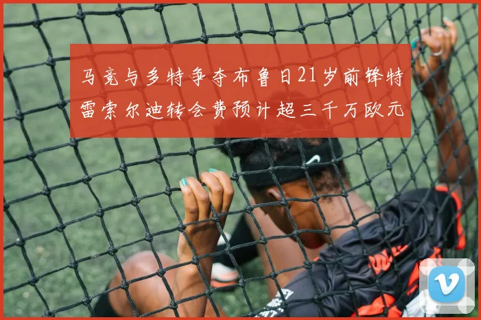 马竞与多特争夺布鲁日21岁前锋特雷索尔迪转会费预计超三千万欧元