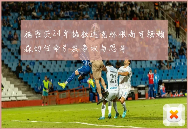 施密茨24年执教选克林根尚可杨瀚森的任命引发争议与思考