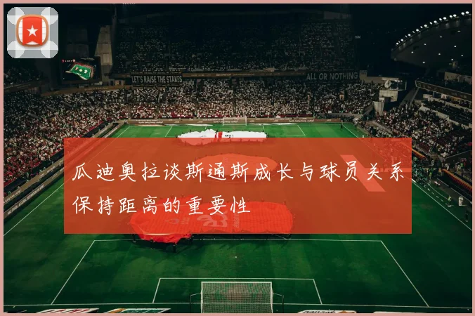瓜迪奥拉谈斯通斯成长与球员关系保持距离的重要性