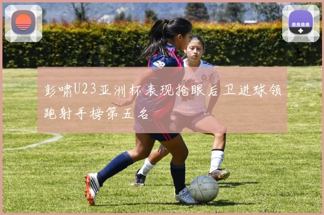 彭啸U23亚洲杯表现抢眼后卫进球领跑射手榜第五名