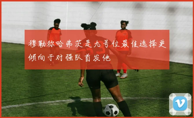 穆勒称哈弗茨是九号位最佳选择更倾向于对强队首发他