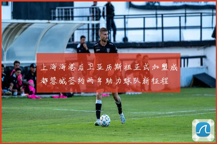 上海海港后卫亚历斯祖正式加盟成都蓉城签约两年助力球队新征程