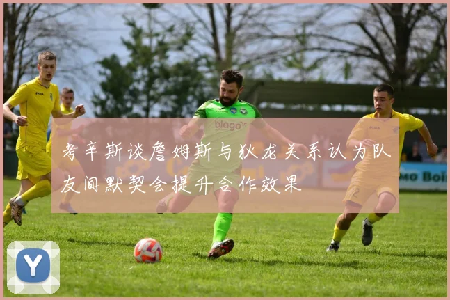 考辛斯谈詹姆斯与狄龙关系认为队友间默契会提升合作效果