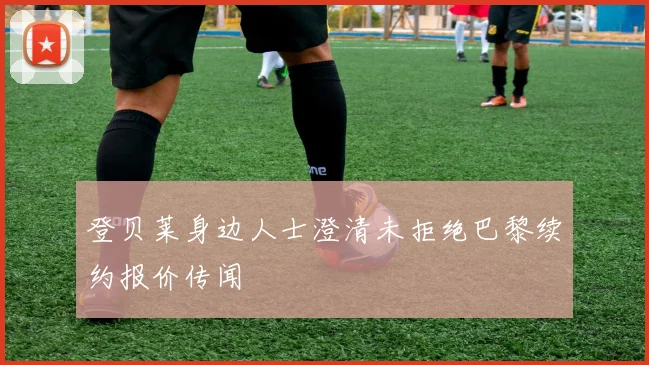 登贝莱身边人士澄清未拒绝巴黎续约报价传闻