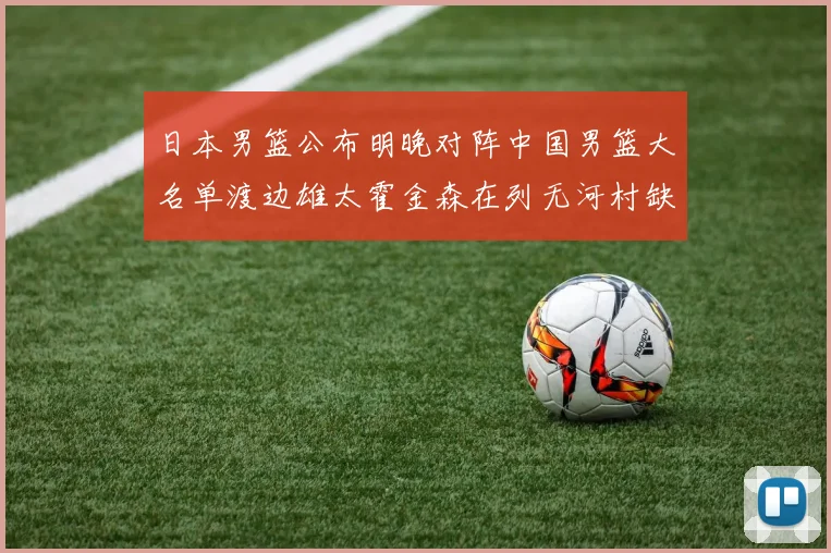 日本男篮公布明晚对阵中国男篮大名单渡边雄太霍金森在列无河村缺席