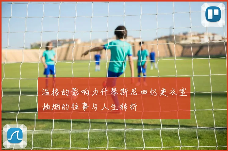 温格的影响力什琴斯尼回忆更衣室抽烟的往事与人生转折