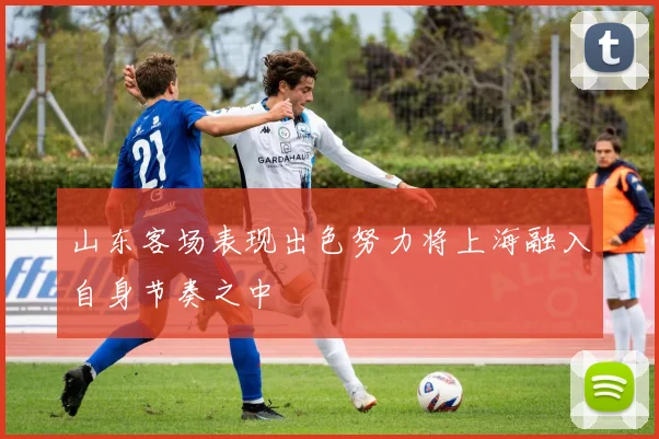 山东客场表现出色努力将上海融入自身节奏之中