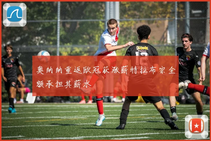 奥纳纳重返欧冠获涨薪特拉布宗全额承担其薪水