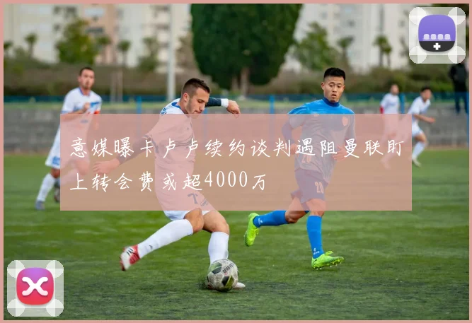 意媒曝卡卢卢续约谈判遇阻曼联盯上转会费或超4000万