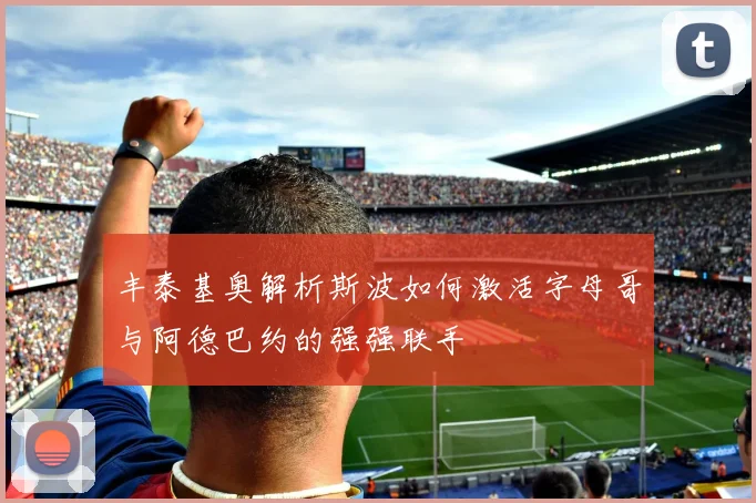 丰泰基奥解析斯波如何激活字母哥与阿德巴约的强强联手