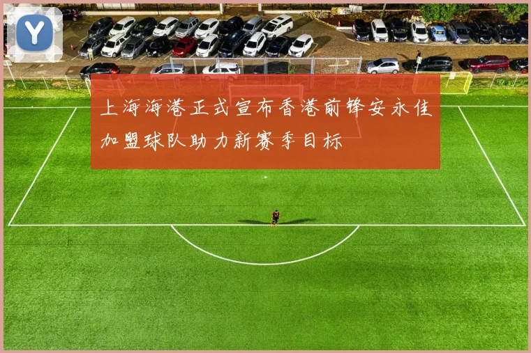 上海海港正式宣布香港前锋安永佳加盟球队助力新赛季目标