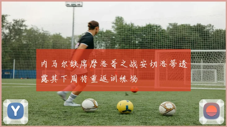 内马尔缺席摩洛哥之战安切洛蒂透露其下周将重返训练场
