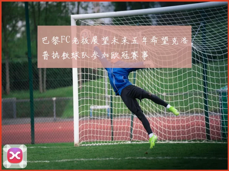 巴黎FC老板展望未来五年希望克洛普执教球队参加欧冠赛事