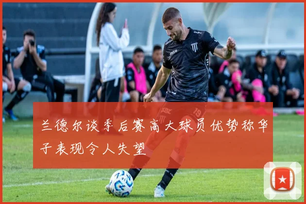兰德尔谈季后赛高大球员优势称华子表现令人失望