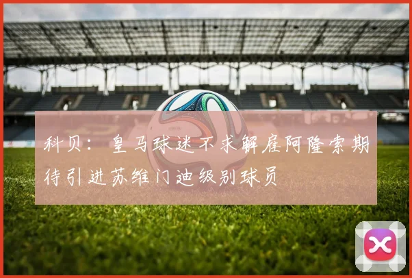 科贝：皇马球迷不求解雇阿隆索期待引进苏维门迪级别球员