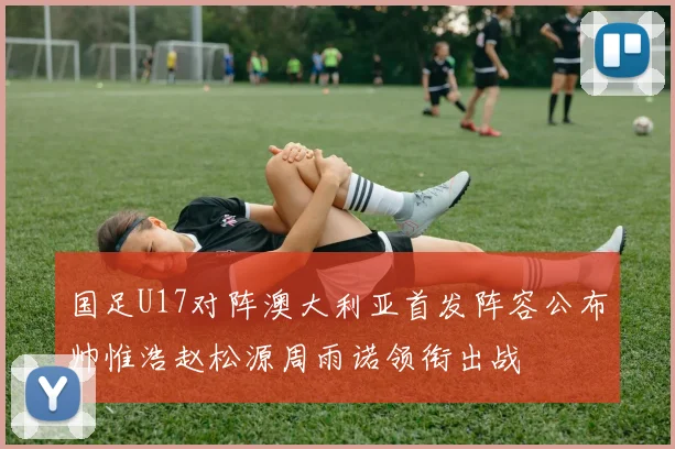 国足U17对阵澳大利亚首发阵容公布帅惟浩赵松源周雨诺领衔出战
